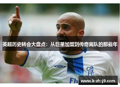 英超历史转会大盘点：从巨星加盟到传奇离队的那些年