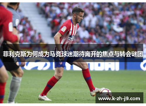 菲利克斯为何成为马竞球迷期待离开的焦点与转会谜团