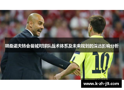 胡桑诺夫转会曼城对球队战术体系及未来规划的深远影响分析 胡桑诺夫转会曼城对球队战术体系及未来规划的深远影响分析