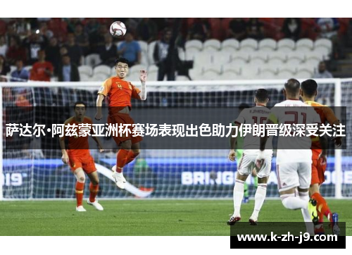 萨达尔·阿兹蒙亚洲杯赛场表现出色助力伊朗晋级深受关注