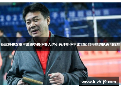 蔡斌辞去女排主帅职务接任者人选引关注新任主帅将如何带领球队再创辉煌