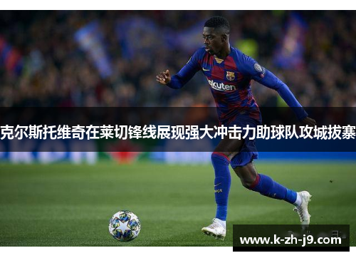 克尔斯托维奇在莱切锋线展现强大冲击力助球队攻城拔寨